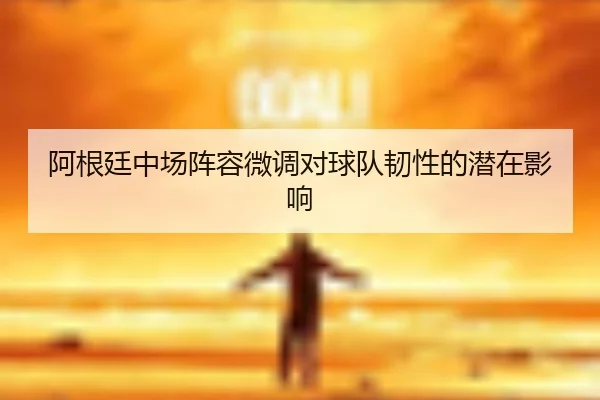 阿根廷中场阵容微调对球队韧性的潜在影响