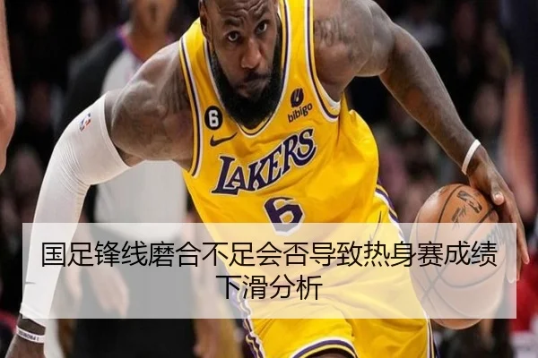 国足锋线磨合不足会否导致热身赛成绩下滑分析