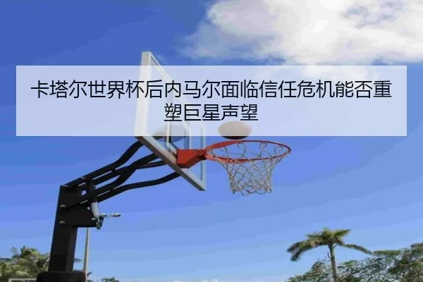 卡塔尔世界杯后内马尔面临信任危机能否重塑巨星声望