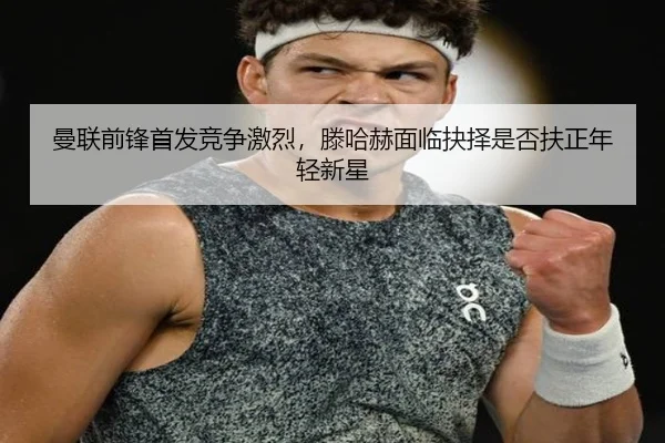 曼联前锋首发竞争激烈，滕哈赫面临抉择是否扶正年轻新星